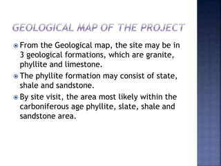  From the Geological map, the site may be in
3 geological formations, which are granite,
phyllite and limestone.
 The phyllite formation may consist of state,
shale and sandstone.
 By site visit, the area most likely within the
carboniferous age phyllite, slate, shale and
sandstone area.
 