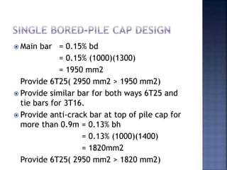  Main bar = 0.15% bd
= 0.15% (1000)(1300)
= 1950 mm2
Provide 6T25( 2950 mm2 > 1950 mm2)
 Provide similar bar for both ways 6T25 and
tie bars for 3T16.
 Provide anti-crack bar at top of pile cap for
more than 0.9m = 0.13% bh
= 0.13% (1000)(1400)
= 1820mm2
Provide 6T25( 2950 mm2 > 1820 mm2)
 