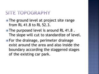 The ground level at project site range
from RL 41.8 to RL 52.3.
 The purposed level is around RL 41.8 .
The slope will cut to standardize of level.
 For the drainage, perimeter drainage
exist around the area and also inside the
boundary according the staggered stages
of the existing car park.
 