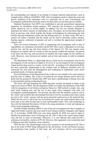 2
MATEC Web of Conferences 203, 04008 (2018)	https://doi.org/10.1051/matecconf/201820304008
ICCOEE 2018
the corresponding soil response in an attempt to evaluate material characteristics, such as
strength and/or stiffness (AASHTO, 1988). Soil investigation needs to obtain the exact and
precise condition of the subsurface soils in a particular site or area. Conventional soil
investigation methods have been the sources for these data as it has been proven reliable.
Standard Penetration Test (SPT) was established to provide geotechnical engineering
properties for foundation design purposes. SPT measures the resistance to penetration
which offered by soil at various depths. In addition, the test was initially designed to
determine the relative density of cohesionless soils. Nowadays, the test has been improved
from its previous state which includes the design of foundations by determining the load
and the required embedment of piles into the bearing strata [1]. In other words, SPT test is
carried out within a borehole and the results can be used to determine relative density,
bearing capacity, settlement of granular soil and to correlate the approximate strength of
cohesive soil.
There are several limitations of SPT in engineering soil investigation such as lack of
repeatability, no continuous soil profile and the SPT blow count is dependent on soil type,
particle size, and the age and stress history of the deposit [2]. This test requires more
manpower to conduct such as it needs at least one person conduct the machine, one person
to jot down the bore log, and one person to maintain the water supply for the machine to
work. Moreover, more resources are needed, such as time and money in order to complete
one test.
The Mackintosh Probe is a lightweight device, which can be conveniently used for the
investigation of soft soil down to depth of 10 m [3]. It was developed for the investigation
of peat and has been used in a variety of soft soils [4]. According to [5], Mackintosh Probe
has been practically implemented in the residual soils of Malaysia. Residual soils are
commonly the soils from the disintegration and weathering of sedimentary rocks which
contained mostly of siltstone and shale.
Several limitations of the Mackintosh Probe is that it is not suitable to be used in hard or
gravelly soils or cobbles. This is due to its relatively low energy hammer used to drive the
probe into the ground [3]. Besides that, MPT also faces a disadvantage of human error due
to miscalculation during conducting the test.
The Screw Driving Sounding test (SDS) has been recently developed in Japan as the
improved version of SWS. The development of SDS is to reduce the drawbacks of the SWS
with the integration of rod friction estimation. Moreover, SDS method is simple, fast, only
need small working area, and the test is also cheap when compared with other soil
investigation method/equipment. Not just that, the data from the machine could be sent to
the ‘cloud’ and would be later downloaded from the G-web for an analysis [6]. Once results
are sent to the ‘cloud’, anyone with the given password could access to the analysed data.
While the test crew is still at the site, by looking the results one could instruct them to do
more tests at any other location due to some questionable results. This is the technology in
line with the Industrial Revolution 4.0 that is by using automation in work and making use
of the cloud computing technology.
Swedish Weight Sounding (SWS) is one of the soil investigation test that is popular in
Japan and Nordic countries and were used in East Europe countries, Singapore and Algeria
[6, 7]. In Sweden, 20,000 SWS tests were done annually 8]. SWS was used in Japan to
identify the performance level of housing lots [9]. This is due to the system being simple,
easy and fast in terms of procedure. Moreover, it is cost efficient and could provide a
continuous soil profile, similar to CPT [6]. However, this equipment is not commonly used
in Malaysia and other Southeast Asian countries.
SWS also has a few disadvantages such as low accuracy in soil classification [9]. This is
due to the result of SWS being influenced by the rod friction. As the rod friction increase,
the penetration load, number of half turns, and soil resistance will be over-estimated
 