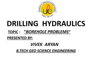 DRILLING HYDRAULICS
TOPIC : “BOREHOLE PROBLEMS”
PRESENTED BY:
VIVEK ARYAN
B.TECH GEO SCIENCE ENGINEERING
 