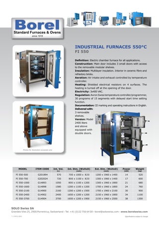 Standard Furnaces & Ovens
since 1918
St d d F & O
SOLO Swiss SA
Grandes-Vies 25, 2900 Porrentruy, Switzerland - Tel. +41 (0)32 756 64 00 - borel@soloswiss.com - www.borelswiss.com
Specifications subject to change
* V 28.01.2022
INDUSTRIAL FURNACES 550°C
FI 550
Definition: Electric chamber furnace for all applications.
Construction: Main door includes 3 small doors with access
to the removable modular shelves.
Insulation: Multilayer insulation. Interior in ceramic fibre and
refractory bricks.
Aeration: Air intake and exhaust controlled by temperature
controller.
Heating: Shielded electrical resistors on 4 surfaces. The
heating is turned off at the opening of the door.
Electricity: 3x400 VAC.
Regulation: AxronSwisstemperaturecontroller/programmer,
30 programs of 15 segments with delayed start time setting
function.
Documentation: CE marking and operating instructions in English.
Delivered with:
3 removable
shelves.
Version: Model
2400 liters
and above
equipped with
double doors.
MODEL ITEM CODE Int. Vol.
(L)
Int. Dim. (WxHxD)
(mm)
Ext. Dim. (WxHxD)
(mm)
Power
(kW)
Weight
(kg)
FI 550-500 G201894 570 700 x 1000 x 820 1200 x 1960 x 1400 14 520
FI 550-700 G202024 720 800 x 1100 x 820 1300 x 1960 x 1400 17 600
FI 550-1000 G14893 1050 800 x 1100 x 1200 1300 x 1960 x 1800 21 680
FI 550-1600 G14898 1580 1200 x 1100 x 1200 1700 x 1960 x 1800 24 760
FI 550-2100 G14900 2160 1200 x 1200 x 1500 1700 x 1960 x 2100 30 900
FI 550-2400 G14902 2400 1650 x 1200 x 1200 2150 x 1960 x 1800 34 1100
FI 550-3700 G14904 3700 1650 x 1200 x 1900 2150 x 1960 x 2500 38 1300
Photos for illustration purposes only
 