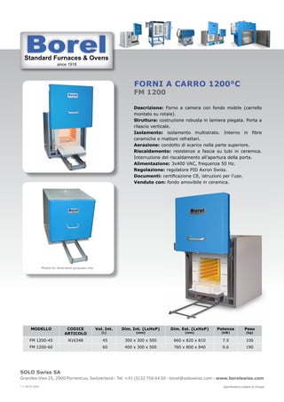 Standard Furnaces & Ovens
since 1918
St d d F & O
SOLO Swiss SA
Grandes-Vies 25, 2900 Porrentruy, Switzerland - Tel. +41 (0)32 756 64 00 - borel@soloswiss.com - www.borelswiss.com
Specifications subject to change
* V 28.01.2022
Forni a carro 1200°C
FM 1200
Descrizione: Forno a camera con fondo mobile (carrello
montato su rotaie).
Struttura: costruzione robusta in lamiera piegata. Porta a
rilascio verticale.
Isolamento: isolamento multistrato. Interno in fibre
ceramiche e mattoni refrattari.
Aerazione: condotto di scarico nella parte superiore.
Riscaldamento: resistenze a fascia su tubi in ceramica.
Interruzione del riscaldamento all’apertura della porta.
Alimentazione: 3x400 VAC, frequenza 50 Hz.
Regolazione: regolatore PID Axron Swiss.
Documenti: certificazione CE, istruzioni per l’uso.
Venduto con: fondo amovibile in ceramica.
MODELLO CODICE
ARTICOLO
Vol. Int.
(L)
Dim. Int. (LxHxP)
(mm)
Dim. Est. (LxHxP)
(mm)
Potenza
(kW)
Peso
(kg)
FM 1200-45 N16348 45 300 x 300 x 500 660 x 820 x 810 7.5 106
FM 1200-60 60 400 x 300 x 500 760 x 800 x 840 9.6 190
Photos for illustration purposes only
 