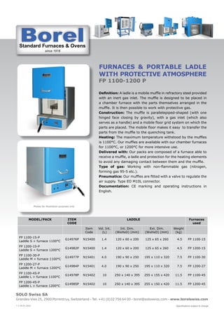 Standard Furnaces & Ovens
since 1918
St d d F & O
SOLO Swiss SA
Grandes-Vies 25, 2900 Porrentruy, Switzerland - Tel. +41 (0)32 756 64 00 - borel@soloswiss.com - www.borelswiss.com
Specifications subject to change
* V 28.01.2022
FURNACES & portable LADLE
with PROTECTIVE ATMOSPHERE
FP 1100-1200 P
Definition: A ladle is a mobile muffle in refractory steel provided
with an inert gas inlet. The muffle is designed to be placed in
a chamber furnace with the parts themselves arranged in the
muffle. It is then possible to work with protective gas.
Construction: The muffle is parallelepiped-shaped (with one
hinged face closing by gravity), with a gas inlet (which also
serves as a handle) and a mobile floor grid system on which the
parts are placed. The mobile floor makes it easy to transfer the
parts from the muffle to the quenching tank.
Heating: The maximum temperature withstood by the muffles
is 1100°C. Our muffles are available with our chamber furnaces
for 1100°C, or 1200°C for more intensive use.
Delivered with: Our packs are composed of a furnace able to
receive a muffle, a ladle and protection for the heating elements
to avoid any damaging contact between them and the muffle.
Type of gas: Working with non-flammable gas (nitrogen,
forming gas 95-5 etc.).
Pneumatics: Our muffles are fitted with a valve to regulate the
air supply. Type EO M10L connector.
Documentation: CE marking and operating instructions in
English.
MODEL/PACK ITEM
CODE
LADDLE Furnaces
used
Item
Code
Vol. Int.
(L)
Int. Dim.
(WxHxD) (mm)
Ext. Dim.
(WxHxD) (mm)
Weight
(kg)
FP 1100-15-P
Laddle S + furnace 1100°C
G14976P N15400 1.4 120 x 60 x 200 125 x 65 x 260 4.5 FP 1100-15
FP 1200-15-P
Laddle S + furnace 1200°C
G14982P N15400 1.4 120 x 60 x 200 125 x 65 x 260 4.5 FP 1200-15
FP 1100-30-P
Laddle M + furnace 1100°C
G14977P N15401 4.0 190 x 90 x 250 195 x 110 x 320 7.5 FP 1100-30
FP 1200-27-P
Laddle M + furnace 1200°C
G14984P N15401 4.0 190 x 90 x 250 195 x 110 x 320 7.5 FP 1200-27
FP 1100-45-P
Laddle L + furnace 1100°C
G14978P N15402 10 250 x 140 x 395 255 x 155 x 420 11.5 FP 1100-45
FP 1200-45-P
Laddle L + furnace 1200°C
G14985P N15402 10 250 x 140 x 395 255 x 150 x 420 11.5 FP 1200-45
Photos for illustration purposes only
 
