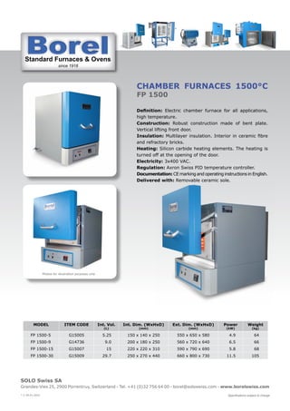 Standard Furnaces & Ovens
since 1918
St d d F & O
SOLO Swiss SA
Grandes-Vies 25, 2900 Porrentruy, Switzerland - Tel. +41 (0)32 756 64 00 - borel@soloswiss.com - www.borelswiss.com
Specifications subject to change
* V 28.01.2022
CHAMBER FURNACES 1500°C
FP 1500
Definition: Electric chamber furnace for all applications,
high temperature.
Construction: Robust construction made of bent plate.
Vertical lifting front door.
Insulation: Multilayer insulation. Interior in ceramic fibre
and refractory bricks.
Heating: Silicon carbide heating elements. The heating is
turned off at the opening of the door.
Electricity: 3x400 VAC.
Regulation: Axron Swiss PID temperature controller.
Documentation: CE marking and operating instructions in English.
Delivered with: Removable ceramic sole.
MODEL ITEM CODE Int. Vol.
(L)
Int. Dim. (WxHxD)
(mm)
Ext. Dim. (WxHxD)
(mm)
Power
(kW)
Weight
(kg)
FP 1500-5 G15005 5.25 150 x 140 x 250 550 x 650 x 580 4.9 64
FP 1500-9 G14736 9.0 200 x 180 x 250 560 x 720 x 640 6.5 66
FP 1500-15 G15007 15 220 x 220 x 310 590 x 790 x 690 5.8 68
FP 1500-30 G15009 29.7 250 x 270 x 440 660 x 800 x 730 11.5 105
Photos for illustration purposes only
 