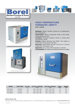 Standard Furnaces & Ovens
since 1918
St d d F & O
SOLO Swiss SA
Grandes-Vies 25, 2900 Porrentruy, Switzerland - Tel. +41 (0)32 756 64 00 - borel@soloswiss.com - www.borelswiss.com
Specifications subject to change
* V 28.01.2022
HIGH TEMPERATURE
FURNACES 1800°C
MO 1800
Definition: Electric chamber furnace for all applications,
high temperature.
Construction: Robust construction made of bent plate.
Vertical lifting front door.
Insulation: Multilayer insulation. Interior in ceramic fibre
and refractory bricks.
Heating: Heating elements type MoSi2. The heating is
turned off at the opening of the door.
Electricity: Single-phase 230 VAC, 50 Hz up to 7 kW and
3x400 VAC, 50 Hz above 7 kW.
Regulation: Axron Swiss PID temperature controller.
Documentation: CE marking and operating instructions in English.
MODEL ITEM CODE Int. Vol.
(L)
Int. Dim. (WxHxD)
(mm)
Ext. Dim. (WxHxD)
(mm)
Power
(kW)
Weight
(kg)
MO 1800-2 G15020 2.5 120 x 140 x 150 510 x 770 x 510 3.3 121
MO 1800-4 G15021 3.9 140 x 140 x 200 820 x 660 x 520 4.4 125
MO 1800-8 G15022 8.1 180 x 180 x 250 920 x 700 x 520 7.2 132
Photos for illustration purposes only
 