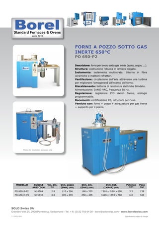Standard Furnaces & Ovens
since 1918
St d d F & O
SOLO Swiss SA
Grandes-Vies 25, 2900 Porrentruy, Switzerland - Tel. +41 (0)32 756 64 00 - borel@soloswiss.com - www.borelswiss.com
Specifications subject to change
* V 28.01.2022
Forni a pozzo sotto gas
inerte 650°C
PO 650-P2
Descrizione: forno per lavoro sotto gas inerte (azoto, argon, ...).
Struttura: costruzione robusta in lamiera piegata.
Isolamento: isolamento multistrato. Interno in fibre
ceramiche e mattoni refrattari.
Ventilazione: circolazione dell’aria attraverso una turbina
per migliorare l’omogeneità all’interno del forno.
Riscaldamento: batteria di resistenze elettriche blindate.
Alimentazione: 3x400 VAC, frequenza 50 Hz.
Regolazione: regolatore PID Axron Swiss, orologio
programmabile.
Documenti: certificazione CE, istruzioni per l’uso.
Venduto con: forno + pozzo + attrezzatura per gas inerte
+ supporto per il pozzo.
MODELLO CODICE
ARTICOLO
Vol. Int.
(L)
Dim. pozzo
(ØxH) (mm)
Dim. Int.
(ØxH) (mm)
Dim. Est.
(LxHxP) (mm)
Potenza
(kW)
Peso
(kg)
PO 650-S-P2 N14584 2.8 110 x 296 168 x 320 1310 x 950 x 660 3.5 139
PO 650-M-P2 N15032 8.8 185 x 295 250 x 405 1620 x 1093 x 700 6.0 340
Photos for illustration purposes only
 
