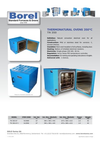 Standard Furnaces & Ovens
since 1918
St d d F & O
SOLO Swiss SA
Grandes-Vies 25, 2900 Porrentruy, Switzerland - Tel. +41 (0)32 756 64 00 - borel@soloswiss.com - www.borelswiss.com
Specifications subject to change
* V 28.01.2022
THERMONATURAL OVENS 350°C
TN 350
Definition: Natural convection electrical oven for all
applications.
Construction: Mild or stainless steel for versions -I,
several shelves.
Insulation: Rock wool insulation of all surfaces, including door.
Heating: Battery of shielded electrical resistors.
Electricity: Single-phase 230 VAC, 50 Hz.
Regulation: Axron Swiss PID temperature controller.
Documentation: CE marking and operating instructions in English.
Delivered with: 2 shelves.
MODEL ITEM CODE Int. Vol.
(L)
Int. Dim. (WxHxD)
(mm)
Ext. Dim. (WxHxD)
(mm)
Power
(kW)
Weight
(kg)
TN 350-67 N15989 67 390 x 390 x 445 670 x 580 x 615 2.0 40
TN 350-67-I N15990 67 390 x 390 x 445 670 x 580 x 615 2.0 40
Photos for illustration purposes only
 