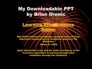 My Downloadable PPT by Brian Orenic Learning Effectiveness Online Def : Online leaners completing a program and receiving education representing the distinctive quality of the institution (Swan, K. 2003) Goal : Interaction is key and the online learning is at the very least, equivalent to learning through other modalities through the institution 