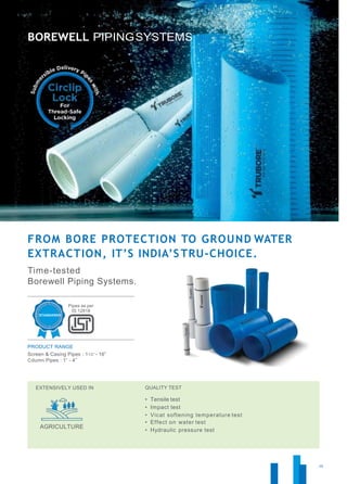 26
FROM BORE PROTECTION TO GROUND WATER
EXTRACTION, IT’S INDIA’S TRU-CHOICE.
Time-tested
Borewell Piping Systems.
Pipes as per
IS:12818
PRODUCT RANGE
Screen & Casing Pipes : 11/2” - 16”
Cdumn Pipes : 1” - 4”
EXTENSIVELY USED IN
AGRICULTURE
QUALITY TEST
• Tensile test
• Impact test
• Vicat softening temperature test
• Effect on water test
• Hydraulic pressure test
 