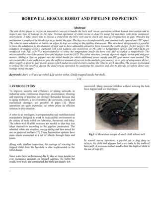 BOREWELL RESCUE ROBOT AND PIPELINE INSPECTION
Abstract
The aim of this paper is to give an innovative concept to handle the bore well rescue operations without human intervention and to
inspect any type of leakage in the pipe. Normal operation of child rescue is done by using big machines with large manpower
involvement. It takes more time to rescue a child from the bore well and to check any kind of irregularities in pipe. Wheeled leg
mechanism is employed in this design to go inside the pipe. The legs are circumferentially and symmetrically spaced out 120o
apart.
The robot is made adaptive so that it can adjust its legs according to the pipeline dimensions. This structural design makes it possible
to have the adaptation to the diameter of pipe and to have adjustable attractive force towards the walls of pipe. In this project, the
condition of trapped child is captured with USB Camera and monitored on PC. LM-35 Temperature Sensor and 16X2 LCD are
interfaced with PIC 16F877A microcontroller to sense the temperature inside the bore well and to display it respectively. The
microcontroller stores the sensed data and displays it on the LCD. The robot structure consists of power supply, switch pad and gear
motors. Adding a claw or gripper was the initial hurdle for which additional power supply and DC gear motor were needed. The
microcontroller is not sufficient to give the sufficient amount of current to the multiple gear motors, so in spite of using motor driver,
direct supply is given to gear motors using switch pad as its control centre enables the robot to work smoothly. The project is intended
to reduce the risk involved during the child rescue operation by analyzing the situation and also to provide an option detect any
leakage inside the pipe.
Keywords: Bore well rescue robot, Life savior robot, Child trapped inside borehole.
-----------------------------------------------------------------------***-----------------------------------------------------------------------
1. INTRODUCTION
To improve security and efficiency of piping networks in
industrial units, continuous inspection, maintenance, cleaning
and repairing of pipelines are strongly demanded because due
to aging problems, a lot of troubles like corrosion, cracks and
mechanical damages are possible in pipes [1]. These
operations are quite expensive, so robots prove an efficient
solution in this situation.
A robot is an intelligent, re-programmable and multifunctional
manipulator designed to work in inaccessible environment to
do variety of tasks which are laborious, threatened and risky.
The robots with flexible structure are needed so that they can
adapt themselves according to the pipeline parameters. The
wheeled robots are simplest, energy saving and best suited for
use on prepared surfaces [2]. These locomotion systems have
main chasis connected to a set of wheels through links and
joints.
Along with pipeline inspection, the concept of rescuing the
trapped child from the borehole is also implemented in the
robot design.
Since water level is decreasing day by day so more people put
ever increasing demands on limited supplies. To fulfill the
needs, bore wells are constructed, but these are usually left
uncovered. Many innocent children without noticing the hole
have trapped and lost their lives.
Fig 1 A Miraculous escape of small child in bore well
In normal rescue operation, a parallel pit is dug deep to
achieve the child and adjacent holes are made to the walls of
bore well. A common method used to find the depth of child is
the use of rope [3].
_________________________________________________________________________________________
_
 