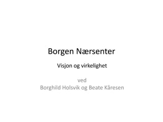 Borgen Nærsenter
Visjon og virkelighet
ved
Borghild Holsvik og Beate Kåresen
 