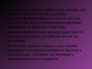 Sus cuentos como sus relatos y sus poesías, son de una estructura muy bien pensada, lógicamente desarrollados, y escritos con una economía de recursos certeramente planeada. Nada sobra en ellos, pero nada falta. Escribe lo estrictamente necesario para decir lo que tiene que narrar. Su estilo es otra de las novedades. Se ha dicho que sus ensayos y sus cuentos constituyen una serie de problemas literarios y filosóficos que , introduce con brevedad y resuelve con gracia y elegancia. 