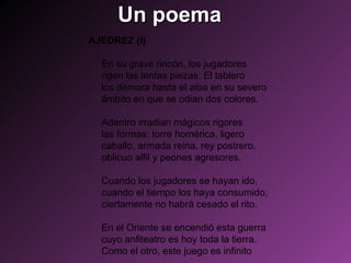 Un poema AJEDREZ (I)  En su grave rincón, los jugadores  rigen las lentas piezas. El tablero  los demora hasta el alba en su severo  ámbito en que se odian dos colores.  Adentro irradian mágicos rigores  las formas: torre homérica, ligero  caballo, armada reina, rey postrero,  oblicuo alfil y peones agresores.  Cuando los jugadores se hayan ido,  cuando el tiempo los haya consumido,  ciertamente no habrá cesado el rito.  En el Oriente se encendió esta guerra  cuyo anfiteatro es hoy toda la tierra.  Como el otro, este juego es infinito  