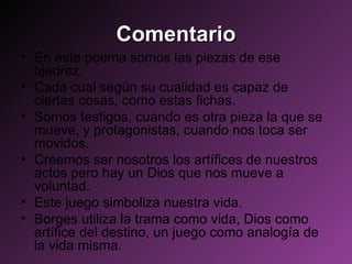 Comentario En este poema somos las piezas de ese ajedrez. Cada cual según su cualidad es capaz de ciertas cosas, como estas fichas.  Somos testigos, cuando es otra pieza la que se mueve, y protagonistas, cuando nos toca ser movidos. Creemos ser nosotros los artífices de nuestros actos pero hay un Dios que nos mueve a voluntad. Este juego simboliza nuestra vida. Borges utiliza la trama como vida, Dios como artífice del destino, un juego como analogía de la vida misma. 