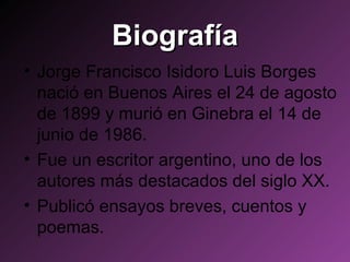 Biografía Jorge Francisco Isidoro Luis Borges nació en Buenos Aires el 24 de agosto de 1899 y murió en Ginebra el 14 de junio de 1986. Fue un escritor argentino, uno de los autores más destacados del siglo XX. Publicó ensayos breves, cuentos y poemas. 