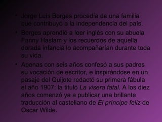 Jorge Luis Borges procedía de una familia que contribuyó a la independencia del país.  Borges aprendió a leer inglés con su abuela Fanny Haslam y los recuerdos de aquella dorada infancia lo acompañarían durante toda su vida. Apenas con seis años confesó a sus padres su vocación de escritor, e inspirándose en un pasaje del Quijote redactó su primera fábula el año 1907: la tituló  La visera fatal . A los diez años comenzó ya a publicar una brillante traducción al castellano de  El príncipe feliz  de Oscar Wilde.  