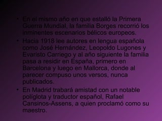 En el mismo año en que estalló la Primera Guerra Mundial, la familia Borges recorrió los inminentes escenarios bélicos europeos. Hacia 1918 lee autores en lengua española como José Hernández, Leopoldo Lugones y Evaristo Carriego y al año siguiente la familia pasa a residir en España, primero en Barcelona y luego en Mallorca, donde al parecer compuso unos versos, nunca publicados. En Madrid trabará amistad con un notable políglota y traductor español, Rafael Cansinos-Assens, a quien proclamó como su maestro. 
