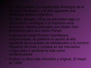 En 1940 publica una espléndida  Antología de la literatura fantástica , y al año siguiente una  Antología poética argentina .  En 1942, Borges y Bioy se esconden bajo un seudónimo y entregan a la imprenta unos graciosos cuentos policiales que titulan  Seis problemas para don Isidro Parodi . A causa de haber firmado manifiestos antiperonistas, el gobierno lo apartó al año siguiente de su puesto de bibliotecario y lo nombró inspector de aves y conejos en los mercados. Luego paso a ganarse la vida como conferenciante.  Publicó su libro más difundido y original,  El Aleph  en 1949. 