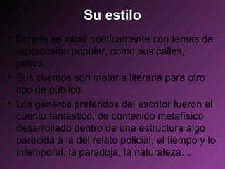 Su estilo Borges se inició poéticamente con temas de repercusión popular, como sus calles, patios…  Sus cuentos son materia literaria para otro tipo de público.  Los géneros preferidos del escritor fueron el cuento fantástico, de contenido metafísico desarrollado dentro de una estructura algo parecida a la del relato policial, el tiempo y lo intemporal, la paradoja, la naturaleza… 