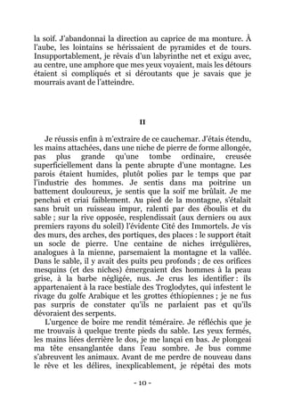 - 10 - 
la soif. J’abandonnai la direction au caprice de ma monture. À l’aube, les lointains se hérissaient de pyramides et de tours. Insupportablement, je rêvais d’un labyrinthe net et exigu avec, au centre, une amphore que mes yeux voyaient, mais les détours étaient si compliqués et si déroutants que je savais que je mourrais avant de l’atteindre. 
II 
Je réussis enfin à m’extraire de ce cauchemar. J’étais étendu, les mains attachées, dans une niche de pierre de forme allongée, pas plus grande qu’une tombe ordinaire, creusée superficiellement dans la pente abrupte d’une montagne. Les parois étaient humides, plutôt polies par le temps que par l’industrie des hommes. Je sentis dans ma poitrine un battement douloureux, je sentis que la soif me brûlait. Je me penchai et criai faiblement. Au pied de la montagne, s’étalait sans bruit un ruisseau impur, ralenti par des éboulis et du sable ; sur la rive opposée, resplendissait (aux derniers ou aux premiers rayons du soleil) l’évidente Cité des Immortels. Je vis des murs, des arches, des portiques, des places : le support était un socle de pierre. Une centaine de niches irrégulières, analogues à la mienne, parsemaient la montagne et la vallée. Dans le sable, il y avait des puits peu profonds ; de ces orifices mesquins (et des niches) émergeaient des hommes à la peau grise, à la barbe négligée, nus. Je crus les identifier : ils appartenaient à la race bestiale des Troglodytes, qui infestent le rivage du golfe Arabique et les grottes éthiopiennes ; je ne fus pas surpris de constater qu’ils ne parlaient pas et qu’ils dévoraient des serpents. 
L’urgence de boire me rendit téméraire. Je réfléchis que je me trouvais à quelque trente pieds du sable. Les yeux fermés, les mains liées derrière le dos, je me lançai en bas. Je plongeai ma tête ensanglantée dans l’eau sombre. Je bus comme s’abreuvent les animaux. Avant de me perdre de nouveau dans le rêve et les délires, inexplicablement, je répétai des mots  