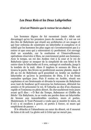 - 101 - 
Les Deux Rois et les Deux Labyrinthes 
(Ceci est l’histoire que le recteur lut en chaire.) 
Les hommes dignes de foi racontent (mais Allah sait davantage) qu’en les premiers jours du monde, il y eut un roi des îles de Babylonie qui réunit ses architectes et ses mages et qui leur ordonna de construire un labyrinthe si complexe et si subtil que les hommes les plus sages ne s’aventureraient pas à y entrer et que ceux qui y entreraient s’y perdraient. Cet ouvrage était un scandale, car la confusion et l’émerveillement, opérations réservées à Dieu, ne conviennent point aux hommes. Avec le temps, un roi des Arabes vint à la cour et le roi de Babylonie (pour se moquer de la simplicité de son hôte) le fit entrer dans le labyrinthe où il erra, outragé et confondu, jusqu’à la tombée de la nuit. Alors il implora le secours de Dieu et trouva la porte. Ses lèvres ne proférèrent aucune plainte, mais il dit au roi de Babylonie qu’il possédait en Arabie un meilleur labyrinthe et qu’avec la permission de Dieu, il le lui ferait connaître quelque jour. Puis il rentra en Arabie, réunit ses capitaines et ses lieutenants et dévasta le royaume de Babylonie avec tant de bonheur qu’il renversa les forteresses, détruisit les armées et fit prisonnier le roi. Il l’attacha au dos d’un chameau rapide et l’emmena en plein désert. Ils chevauchèrent trois jours avant qu’il dise : « Ô Roi du Temps, Substance et Chiffre du Siècle ! En Babylonie, tu as voulu me perdre dans un labyrinthe de bronze aux innombrables escaliers, murs et portes. Maintenant, le Tout-Puissant a voulu que je montre le mien, où il n’y a ni escaliers à gravir, ni portes à forcer, ni murs qui empêchent de passer. » 
Il le détacha et l’abandonna au coeur du désert, où il mourut de faim et de soif. La gloire soit à Celui qui ne meurt pas.  