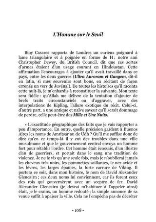 - 108 - 
L’Homme sur le Seuil 
Bioy Casares rapporta de Londres un curieux poignard à lame triangulaire et à poignée en forme de H ; notre ami Christopher Dewey, du British Council, dit que ces sortes d’armes étaient d’un usage courant en Hindoustan. Cette affirmation l’encouragea à ajouter qu’il avait travaillé dans ce pays, entre les deux guerres (Ultra Auroram et Gangem, dit-il en latin, si mes souvenirs sont bons, en récitant de façon erronée un vers de Juvénal). De toutes les histoires qu’il raconta cette nuit-là, je m’enhardis à reconstituer la suivante. Mon texte sera fidèle : qu’Allah me délivre de la tentation d’ajouter de brefs traits circonstanciels ou d’aggraver, avec des interpolations de Kipling, l’allure exotique du récit. Celui-ci, d’autre part, a une antique et naïve saveur qu’il serait dommage de perdre, celle peut-être des Mille et Une Nuits. 
« L’exactitude géographique des faits que je vais rapporter a peu d’importance. En outre, quelle précision gardent à Buenos Aires les noms de Amritsar ou de Udh ? Qu’il me suffise donc de dire qu’en ce temps-là il y eut des troubles dans une ville musulmane et que le gouvernement central envoya un homme fort pour rétablir l’ordre. Cet homme était écossais, d’un illustre clan de guerriers, et portait dans le sang une tradition de violence. Je ne le vis qu’une seule fois, mais je n’oublierai jamais les cheveux très noirs, les pommettes saillantes, le nez avide et les lèvres, les larges épaules, la forte carrure de Viking. Il portera ce soir, dans mon histoire, le nom de David Alexander Glencairn ; ces deux noms lui conviennent, car ils furent ceux des rois qui gouvernèrent avec un sceptre de fer. David Alexander Glencairn (je devrai m’habituer à l’appeler ainsi) était, je le crains, un homme redouté ; la simple annonce de sa venue suffit à apaiser la ville. Cela ne l’empêcha pas de décréter  