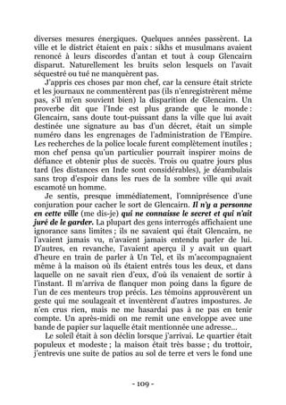- 109 - 
diverses mesures énergiques. Quelques années passèrent. La ville et le district étaient en paix : sikhs et musulmans avaient renoncé à leurs discordes d’antan et tout à coup Glencairn disparut. Naturellement les bruits selon lesquels on l’avait séquestré ou tué ne manquèrent pas. 
J’appris ces choses par mon chef, car la censure était stricte et les journaux ne commentèrent pas (ils n’enregistrèrent même pas, s’il m’en souvient bien) la disparition de Glencairn. Un proverbe dit que l’Inde est plus grande que le monde : Glencairn, sans doute tout-puissant dans la ville que lui avait destinée une signature au bas d’un décret, était un simple numéro dans les engrenages de l’administration de l’Empire. Les recherches de la police locale furent complètement inutiles ; mon chef pensa qu’un particulier pourrait inspirer moins de défiance et obtenir plus de succès. Trois ou quatre jours plus tard (les distances en Inde sont considérables), je déambulais sans trop d’espoir dans les rues de la sombre ville qui avait escamoté un homme. 
Je sentis, presque immédiatement, l’omniprésence d’une conjuration pour cacher le sort de Glencairn. Il n’y a personne en cette ville (me dis-je) qui ne connaisse le secret et qui n’ait juré de le garder. La plupart des gens interrogés affichaient une ignorance sans limites ; ils ne savaient qui était Glencairn, ne l’avaient jamais vu, n’avaient jamais entendu parler de lui. D’autres, en revanche, l’avaient aperçu il y avait un quart d’heure en train de parler à Un Tel, et ils m’accompagnaient même à la maison où ils étaient entrés tous les deux, et dans laquelle on ne savait rien d’eux, d’où ils venaient de sortir à l’instant. Il m’arriva de flanquer mon poing dans la figure de l’un de ces menteurs trop précis. Les témoins approuvèrent un geste qui me soulageait et inventèrent d’autres impostures. Je n’en crus rien, mais ne me hasardai pas à ne pas en tenir compte. Un après-midi on me remit une enveloppe avec une bande de papier sur laquelle était mentionnée une adresse… 
Le soleil était à son déclin lorsque j’arrivai. Le quartier était populeux et modeste ; la maison était très basse ; du trottoir, j’entrevis une suite de patios au sol de terre et vers le fond une  