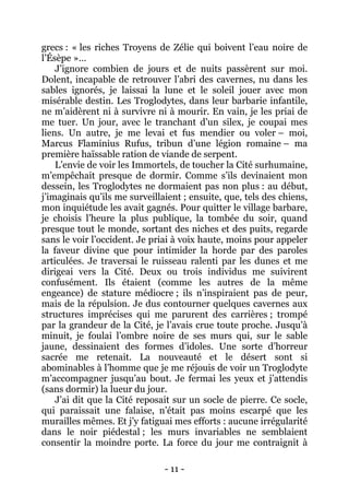 - 11 - 
grecs : « les riches Troyens de Zélie qui boivent l’eau noire de l’Ésèpe »… 
J’ignore combien de jours et de nuits passèrent sur moi. Dolent, incapable de retrouver l’abri des cavernes, nu dans les sables ignorés, je laissai la lune et le soleil jouer avec mon misérable destin. Les Troglodytes, dans leur barbarie infantile, ne m’aidèrent ni à survivre ni à mourir. En vain, je les priai de me tuer. Un jour, avec le tranchant d’un silex, je coupai mes liens. Un autre, je me levai et fus mendier ou voler – moi, Marcus Flaminius Rufus, tribun d’une légion romaine – ma première haïssable ration de viande de serpent. 
L’envie de voir les Immortels, de toucher la Cité surhumaine, m’empêchait presque de dormir. Comme s’ils devinaient mon dessein, les Troglodytes ne dormaient pas non plus : au début, j’imaginais qu’ils me surveillaient ; ensuite, que, tels des chiens, mon inquiétude les avait gagnés. Pour quitter le village barbare, je choisis l’heure la plus publique, la tombée du soir, quand presque tout le monde, sortant des niches et des puits, regarde sans le voir l’occident. Je priai à voix haute, moins pour appeler la faveur divine que pour intimider la horde par des paroles articulées. Je traversai le ruisseau ralenti par les dunes et me dirigeai vers la Cité. Deux ou trois individus me suivirent confusément. Ils étaient (comme les autres de la même engeance) de stature médiocre ; ils n’inspiraient pas de peur, mais de la répulsion. Je dus contourner quelques cavernes aux structures imprécises qui me parurent des carrières ; trompé par la grandeur de la Cité, je l’avais crue toute proche. Jusqu’à minuit, je foulai l’ombre noire de ses murs qui, sur le sable jaune, dessinaient des formes d’idoles. Une sorte d’horreur sacrée me retenait. La nouveauté et le désert sont si abominables à l’homme que je me réjouis de voir un Troglodyte m’accompagner jusqu’au bout. Je fermai les yeux et j’attendis (sans dormir) la lueur du jour. 
J’ai dit que la Cité reposait sur un socle de pierre. Ce socle, qui paraissait une falaise, n’était pas moins escarpé que les murailles mêmes. Et j’y fatiguai mes efforts : aucune irrégularité dans le noir piédestal ; les murs invariables ne semblaient consentir la moindre porte. La force du jour me contraignit à  