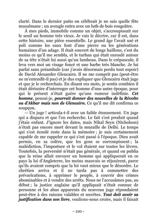 - 110 - 
clarté. Dans le dernier patio on célébrait je ne sais quelle fête musulmane ; un aveugle entra avec un luth de bois rougeâtre. 
À mes pieds, immobile comme un objet, s’accroupissait sur le seuil un homme très vieux. Je vais le décrire, car il est, dans cette histoire, une pièce essentielle. Le grand âge l’avait usé et poli comme les eaux font d’une pierre ou les générations humaines d’un adage. Il était couvert de longs haillons, c’est du moins ce qu’il me sembla, et le turban qui était enroulé autour de sa tête n’était lui aussi qu’un lambeau. Dans le crépuscule, il leva vers moi un visage foncé et une barbe très blanche. Je lui parlai sans préambule (car j’avais désormais perdu tout espoir) de David Alexander Glencairn. Il ne me comprit pas (peut-être ne m’entendit-il pas) et je dus expliquer que Glencairn était juge et que je le recherchais. En disant ces mots, je sentis combien il était dérisoire d’interroger cet homme d’une autre époque, pour qui le présent n’était guère qu’une rumeur indéfinie. Cet homme, pensai-je, pourrait donner des nouvelles de la Révolte ou d’Akbar mais non de Glencairn. Ce qu’il me dit confirma ce soupçon. 
— Un juge ! articula-t-il avec un faible étonnement. Un juge qui a disparu et que l’on recherche. Le fait s’est produit quand j’étais enfant. J’ignore les dates, mais Nikal Seyn (Nicholson) n’était pas encore mort devant la muraille de Delhi. Le temps qui s’est écoulé reste dans la mémoire ; je suis certainement capable de me rappeler ce qui s’est passé à l’époque. Dieu avait permis, en sa colère, que les gens se corrompissent ; la malédiction, l’imposture et le vol étaient sur toutes les lèvres. Toutefois, la perversité n’était pas générale, et quand on publia que la reine allait envoyer un homme qui appliquerait en ce pays la loi d’Angleterre, les moins mauvais se réjouirent, parce qu’ils avaient compris que la loi vaut mieux que le désordre. Le chrétien arriva et il ne tarda pas à commettre des prévarications, à opprimer le peuple, à couvrir des crimes abominables et à vendre des arrêts. Nous ne l’accusâmes pas, au début ; la justice anglaise qu’il appliquait n’était connue de personne et les abus apparents du nouveau juge répondaient peut-être à des raisons valables et secrètes. Tout doit avoir sa justification dans son livre, voulions-nous croire, mais il faisait  