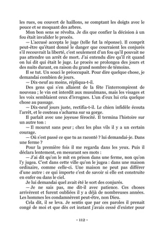 - 112 - 
les rues, ou couvert de haillons, se comptant les doigts avec le pouce et se moquant des arbres. 
Mon bon sens se révolta. Je dis que confier la décision à un fou était invalider le procès. 
— L’accusé accepta le juge (telle fut la réponse). Il comprit peut-être qu’étant donné le danger que courraient les conjurés s’il recouvrait la liberté, c’est seulement d’un fou qu’il pouvait ne pas attendre un arrêt de mort. J’ai entendu dire qu’il rit quand on lui dit qui était le juge. Le procès se prolongea des jours et des nuits durant, en raison du grand nombre de témoins. 
Il se tut. Un souci le préoccupait. Pour dire quelque chose, je demandai combien de jours. 
— Dix-neuf au moins, répliqua-t-il. 
Des gens qui s’en allaient de la fête l’interrompirent de nouveau ; le vin est interdit aux musulmans, mais les visages et les voix semblaient ceux d’ivrognes. L’un d’eux lui cria quelque chose au passage. 
— Dix-neuf jours juste, rectifia-t-il. Le chien infidèle écouta l’arrêt, et le couteau s’acharna sur sa gorge. 
Il parlait avec une joyeuse férocité. Il termina l’histoire sur un autre ton : 
— Il mourut sans peur ; chez les plus vils il y a un certain courage. 
— Où s’est passé ce que tu as raconté ? lui demandai-je. Dans une ferme ? 
Pour la première fois il me regarda dans les yeux. Puis il déclara lentement, en mesurant ses mots : 
— J’ai dit qu’on le mit en prison dans une ferme, non qu’on l’y jugea. C’est dans cette ville qu’on le jugea : dans une maison ordinaire, comme celle-ci. Une maison ne peut pas différer d’une autre : ce qui importe c’est de savoir si elle est construite en enfer ou dans le ciel. 
Je lui demandai quel avait été le sort des conjurés. 
— Je ne sais pas, me dit-il avec patience. Ces choses arrivèrent et furent oubliées il y a déjà de nombreuses années. Les hommes les condamnèrent peut-être, non Dieu. 
Cela dit, il se leva. Je sentis que par ces paroles il prenait congé de moi et que dès cet instant j’avais cessé d’exister pour  