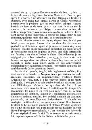- 115 - 
carnaval de 1921 ; la première communion de Beatriz ; Beatriz, le jour de son mariage avec Roberto Alessandri ; Beatriz, peu après le divorce, à un déjeuner du Club Hippique ; Beatriz à Quilmes, avec Délia San Marco Porcel et Carlos Argentino ; Beatriz avec le pékinois que lui avait offert Villegas Haedo ; Beatriz de face et de trois quarts, souriant, la main sur le menton… Je ne serais pas obligé, comme d’autres fois, de justifier ma présence avec de modestes cadeaux de livres : livres dont j’avais appris finalement à couper les pages pour ne pas constater, quelques mois plus tard, qu’ils étaient intacts. 
Beatriz Viterbo mourut en 1929 ; depuis lors, je n’ai pas laissé passer un 30 avril sans retourner chez elle. J’arrivais en général à sept heures et quart et je restais environ vingt-cinq minutes ; tous les ans je faisais mon apparition un peu plus tard et je restais un moment de plus ; en 1933, une pluie torrentielle me favorisa : on dut m’inviter à dîner. Naturellement je ne négligeai pas ce bon précédent ; en 1934, j’arrivai après huit heures, en apportant un gâteau de Santa Fe ; avec un parfait naturel, je restai pour dîner. Ainsi, en des anniversaires mélancoliques et vainement érotiques, je recueillis peu à peu les confidences de Carlos Argentino Daneri. 
Beatriz était grande, fragile, très légèrement voûtée ; il y avait dans sa démarche (si l’oxymoron est permis) une sorte de gracieuse gaucherie, un commencement d’extase ; Carlos Argentino est rose, fort, il a les cheveux blancs et les traits distingués. Il occupe je ne sais quelle fonction subalterne dans une bibliothèque médiocre des quartiers du Sud ; il est autoritaire, mais aussi inefficace ; il mettait à profit, jusque très récemment, les nuits et les fêtes pour rester chez lui. À deux générations de distance, l’italien et l’exubérante gesticulation italienne survivent chez lui. Son activité mentale est continue, passionnée, et complètement insignifiante. Il abonde en analogies inutilisables et en scrupules oiseux. Il a (comme Beatriz) de belles mains grandes et effilées. Pendant quelques mois il fut obsédé par Paul Fort, moins par ses ballades que par l’idée d’une gloire irréprochable. « C’est le prince des poètes de France, répétait-il avec fatuité. Tu te tourneras en vain contre lui ; la plus empoisonnée de tes flèches ne l’atteindra pas. »  