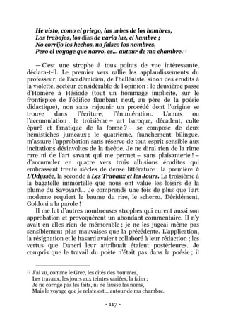 - 117 - 
He visto, como el griego, las urbes de los hombres, Los trabajos, los días de varia luz, el hambre ; No corrijo los hechos, no falseo los nombres, 
Pero el voyage que narro, es… autour de ma chambre.17 
Il me lut d’autres nombreuses strophes qui eurent aussi son approbation et provoquèrent un abondant commentaire. Il n’y avait en elles rien de mémorable ; je ne les jugeai même pas sensiblement plus mauvaises que la précédente. L’application, la résignation et le hasard avaient collaboré à leur rédaction ; les vertus que Daneri leur attribuait étaient postérieures. Je compris que le travail du poète n’était pas dans la poésie ; il — C’est une strophe à tous points de vue intéressante, déclara-t-il. Le premier vers rallie les applaudissements du professeur, de l’académicien, de l’helléniste, sinon des érudits à la violette, secteur considérable de l’opinion ; le deuxième passe d’Homère à Hésiode (tout un hommage implicite, sur le frontispice de l’édifice flambant neuf, au père de la poésie didactique), non sans rajeunir un procédé dont l’origine se trouve dans l’écriture, l’énumération. L’amas ou l’accumulation ; le troisième – art baroque, décadent, culte épuré et fanatique de la forme ? – se compose de deux hémistiches jumeaux ; le quatrième, franchement bilingue, m’assure l’approbation sans réserve de tout esprit sensible aux incitations désinvoltes de la facétie. Je ne dirai rien de la rime rare ni de l’art savant qui me permet – sans plaisanterie ! – d’accumuler en quatre vers trois allusions érudites qui embrassent trente siècles de dense littérature : la première à L’Odyssée, la seconde à Les Travaux et les Jours. La troisième à la bagatelle immortelle que nous ont value les loisirs de la plume du Savoyard… Je comprends une fois de plus que l’art moderne requiert le baume du rire, le scherzo. Décidément, Goldoni a la parole ! 
17 J’ai vu, comme le Grec, les cités des hommes, Les travaux, les jours aux teintes variées, la faim ; Je ne corrige pas les faits, ni ne fausse les noms, Mais le voyage que je relate est… autour de ma chambre.  