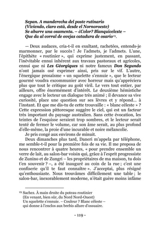 - 119 - 
Sepan. A manderecha del poste rutinario (Viviendo, claro está, desde el Nornoroeste) Se aburre una osamenta. – ¿Color? Blanquiceleste – 
Que da al corral de ovejas catadura de osario19 
Deux dimanches plus tard, Daneri m’appela par téléphone, me semble-t-il pour la première fois de sa vie. Il me proposa de nous rencontrer à quatre heures, « pour prendre ensemble un verre de lait, au salon-bar voisin qui, grâce à l’esprit progressiste de Zunino et de Zungri – les propriétaires de ma maison, tu dois t’en souvenir ? –, a été inauguré au coin de la rue ; c’est une confiserie qu’il te faut connaître ». J’acceptai, plus résigné qu’enthousiaste. Nous trouvâmes difficilement une table ; le salon-bar, inexorablement moderne, n’était guère moins infâme . — Deux audaces, cria-t-il en exultant, rachetées, entends-je marmonner, par le succès ! Je l’admets, je l’admets. L’une, l’épithète « routinier », qui exprime justement, en passant, l’inévitable ennui inhérent aux travaux pastoraux et agricoles, ennui que ni Les Géorgiques ni notre fameux Don Segundo n’ont jamais osé exprimer ainsi, pris sur le vif. L’autre, l’énergique prosaïsme « un squelette s’ennuie », que le lecteur gourmé voudra excommunier avec horreur mais qu’appréciera plus que tout le critique au goût viril. Le vers tout entier, par ailleurs, offre énormément d’intérêt. Le deuxième hémistiche engage avec le lecteur un dialogue très animé ; il devance sa vive curiosité, place une question sur ses lèvres et y répond… à l’instant. Et que me dis-tu de cette trouvaille : « blanc céleste » ? Cette expression pittoresque suggère le ciel, qui est un facteur très important du paysage australien. Sans cette évocation, les teintes de l’esquisse seraient trop sombres, et le lecteur serait tenté de fermer le volume, car son âme serait, au plus profond d’elle-même, la proie d’une incurable et noire mélancolie. Je pris congé aux environs de minuit. 
19 Sachez. À main droite du poteau routinier (En venant, bien sûr, du Nord Nord-Ouest) Un squelette s’ennuie. – Couleur ? Blanc céleste – qui donne à l’enclos aux brebis allure d’ossuaire.  