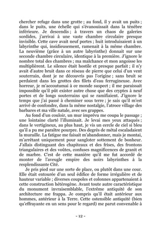 - 12 - 
chercher refuge dans une grotte ; au fond, il y avait un puits ; dans le puits, une échelle qui s’évanouissait dans la ténèbre inférieure. Je descendis ; à travers un chaos de galeries sordides, j’arrivai à une vaste chambre circulaire presque invisible. Cette cave avait neuf portes ; huit introduisaient à un labyrinthe qui, insidieusement, ramenait à la même chambre. La neuvième (grâce à un autre labyrinthe) donnait sur une seconde chambre circulaire, identique à la première. J’ignore le nombre total des chambres ; ma malchance et mon angoisse les multiplièrent. Le silence était hostile et presque parfait ; il n’y avait d’autre bruit dans ce réseau de pierre que celui d’un vent souterrain, dont je ne découvris pas l’origine ; sans bruit se perdaient dans les grottes des filets d’eau ferrugineuse. Avec horreur, je m’accoutumai à ce monde suspect ; il me paraissait impossible qu’il pût exister autre chose que des cryptes à neuf portes et de longs souterrains qui se ramifiaient. J’ignore le temps que j’ai passé à cheminer sous terre ; je sais qu’il m’est arrivé de confondre, dans la même nostalgie, l’atroce village des barbares et ma ville natale, avec ses grappes. 
Au fond d’un couloir, un mur imprévu me coupa le passage ; une lointaine clarté l’illuminait. Je levai mes yeux attaqués ; dans le vertigineux, au plus haut, je vis un cercle de ciel si bleu qu’il a pu me paraître pourpre. Des degrés de métal escaladaient la muraille. La fatigue me faisait m’abandonner, mais je montai, m’arrêtant uniquement pour sangloter sottement de bonheur. J’allais distinguant des chapiteaux et des frises, des frontons triangulaires et des voûtes, confuses magnificences de granit et de marbre. C’est de cette manière qu’il me fut accordé de monter de l’aveugle empire des noirs labyrinthes à la resplendissante Cité. 
Je pris pied sur une sorte de place, ou plutôt dans une cour. Elle était entourée d’un seul édifice de forme irrégulière et de hauteur variable ; diverses coupoles et colonnes appartenaient à cette construction hétérogène. Avant toute autre caractéristique du monument invraisemblable, l’extrême antiquité de son architecture me frappa. Je compris qu’il était antérieur aux hommes, antérieur à la Terre. Cette ostensible antiquité (bien qu’effrayante en un sens pour le regard) me parut convenable à  