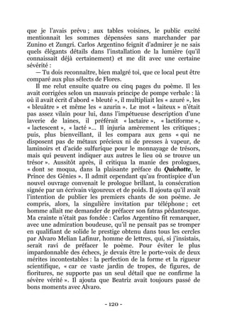 - 120 - 
que je l’avais prévu ; aux tables voisines, le public excité mentionnait les sommes dépensées sans marchander par Zunino et Zungri. Carlos Argentino feignit d’admirer je ne sais quels élégants détails dans l’installation de la lumière (qu’il connaissait déjà certainement) et me dit avec une certaine sévérité : 
— Tu dois reconnaître, bien malgré toi, que ce local peut être comparé aux plus sélects de Flores. 
Il me relut ensuite quatre ou cinq pages du poème. Il les avait corrigées selon un mauvais principe de pompe verbale : là où il avait écrit d’abord « bleuté », il multipliait les « azuré », les « bleuâtre » et même les « azurin ». Le mot « laiteux » n’était pas assez vilain pour lui, dans l’impétueuse description d’une laverie de laines, il préférait « lactaire », « lactiforme », « lactescent », « lacté »… Il injuria amèrement les critiques ; puis, plus bienveillant, il les compara aux gens « qui ne disposent pas de métaux précieux ni de presses à vapeur, de laminoirs et d’acide sulfurique pour le monnayage de trésors, mais qui peuvent indiquer aux autres le lieu où se trouve un trésor ». Aussitôt après, il critiqua la manie des prologues, « dont se moqua, dans la plaisante préface du Quichotte, le Prince des Génies ». Il admit cependant qu’au frontispice d’un nouvel ouvrage convenait le prologue brillant, la consécration signée par un écrivain vigoureux et de poids. Il ajouta qu’il avait l’intention de publier les premiers chants de son poème. Je compris, alors, la singulière invitation par téléphone ; cet homme allait me demander de préfacer son fatras pédantesque. Ma crainte n’était pas fondée : Carlos Argentino fit remarquer, avec une admiration boudeuse, qu’il ne pensait pas se tromper en qualifiant de solide le prestige obtenu dans tous les cercles par Alvaro Melian Lafinur, homme de lettres, qui, si j’insistais, serait ravi de préfacer le poème. Pour éviter le plus impardonnable des échecs, je devais être le porte-voix de deux mérites incontestables : la perfection de la forme et la rigueur scientifique, « car ce vaste jardin de tropes, de figures, de fioritures, ne supporte pas un seul détail que ne confirme la sévère vérité ». Il ajouta que Beatriz avait toujours passé de bons moments avec Alvaro.  