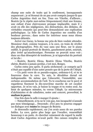 - 123 - 
champ une suite de traits qui le confirment, insoupçonnés auparavant ; je m’étonnai de ne pas avoir compris jusque-là que Carlos Argentino était un fou. Tous ces Viterbo, d’ailleurs… Beatriz (je le répète moi-même fréquemment) était une femme, une enfant d’une clairvoyance presque implacable, mais il y avait en elle des négligences, des distractions, des dédains, de véritables cruautés qui peut-être demandaient une explication pathologique. La folie de Carlos Argentino me combla d’un bonheur pervers ; dans notre for intérieur nous nous étions toujours détestés. 
Arrivé rue Garay, la bonne me pria de bien vouloir attendre. Monsieur était, comme toujours, à la cave, en train de révéler des photographies. Près du vase sans une fleur, sur le piano oublié, le grand portrait de Beatriz, gauchement peint, souriait, plus irréel qu’anachronique. Personne ne pouvait nous voir ; dans un élan désespéré de tendresse, je m’approchai du portrait et lui dis : 
— Beatriz, Beatriz Elena, Beatriz Elena Viterbo, Beatriz chérie, Beatriz à jamais perdue, c’est moi, Borges. 
Carlos entra peu après. Il parla sèchement ; je compris qu’il n’était pas capable d’une autre pensée que de la perte de l’Aleph. 
— Un petit verre de ce pseudo-cognac, ordonna-t-il, et tu te fourreras dans la cave. Tu sais, le décubitus dorsal est indispensable. De même que l’obscurité, l’immobilité, une certaine accommodation de l’oeil. Tu te coucheras sur le pavé et regarderas fixement la dix-neuvième marche de cet escalier opportun. Je m’en vais, je baisse la trappe et tu restes seul. Au bout de quelques minutes, tu verras l’Aleph. Le microcosme d’alchimistes et de cabalistes, notre ami concret, proverbial, le multum in parvo. 
Une fois dans la salle à manger il ajouta : 
— Naturellement, si tu ne le vois pas, ton incapacité n’annule pas mon témoignage… Descends ; d’ici peu tu pourras engager un dialogue avec toutes les images de Beatriz. 
Je descendis rapidement, car j’en avais assez de ses paroles futiles. La cave, guère plus large que l’escalier, ressemblait beaucoup à un puits. Je cherchai vainement du regard la malle dont Carlos Argentino m’avait parlé. Des caisses remplies de  