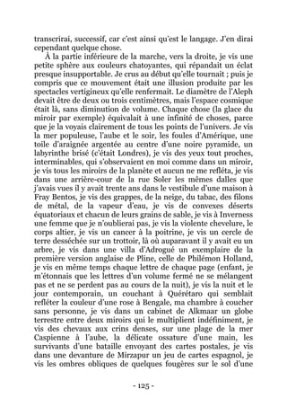 - 125 - 
transcrirai, successif, car c’est ainsi qu’est le langage. J’en dirai cependant quelque chose. 
À la partie inférieure de la marche, vers la droite, je vis une petite sphère aux couleurs chatoyantes, qui répandait un éclat presque insupportable. Je crus au début qu’elle tournait ; puis je compris que ce mouvement était une illusion produite par les spectacles vertigineux qu’elle renfermait. Le diamètre de l’Aleph devait être de deux ou trois centimètres, mais l’espace cosmique était là, sans diminution de volume. Chaque chose (la glace du miroir par exemple) équivalait à une infinité de choses, parce que je la voyais clairement de tous les points de l’univers. Je vis la mer populeuse, l’aube et le soir, les foules d’Amérique, une toile d’araignée argentée au centre d’une noire pyramide, un labyrinthe brisé (c’était Londres), je vis des yeux tout proches, interminables, qui s’observaient en moi comme dans un miroir, je vis tous les miroirs de la planète et aucun ne me refléta, je vis dans une arrière-cour de la rue Soler les mêmes dalles que j’avais vues il y avait trente ans dans le vestibule d’une maison à Fray Bentos, je vis des grappes, de la neige, du tabac, des filons de métal, de la vapeur d’eau, je vis de convexes déserts équatoriaux et chacun de leurs grains de sable, je vis à Inverness une femme que je n’oublierai pas, je vis la violente chevelure, le corps altier, je vis un cancer à la poitrine, je vis un cercle de terre desséchée sur un trottoir, là où auparavant il y avait eu un arbre, je vis dans une villa d’Adrogué un exemplaire de la première version anglaise de Pline, celle de Philémon Holland, je vis en même temps chaque lettre de chaque page (enfant, je m’étonnais que les lettres d’un volume fermé ne se mélangent pas et ne se perdent pas au cours de la nuit), je vis la nuit et le jour contemporain, un couchant à Quérétaro qui semblait refléter la couleur d’une rose à Bengale, ma chambre à coucher sans personne, je vis dans un cabinet de Alkmaar un globe terrestre entre deux miroirs qui le multiplient indéfiniment, je vis des chevaux aux crins denses, sur une plage de la mer Caspienne à l’aube, la délicate ossature d’une main, les survivants d’une bataille envoyant des cartes postales, je vis dans une devanture de Mirzapur un jeu de cartes espagnol, je vis les ombres obliques de quelques fougères sur le sol d’une  