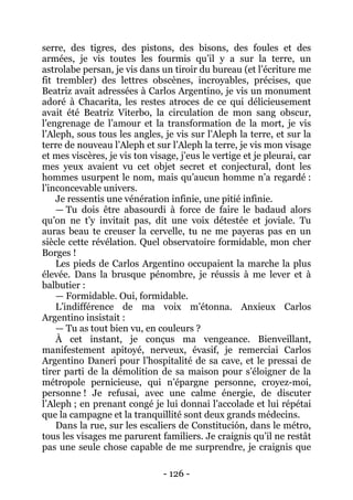 - 126 - 
serre, des tigres, des pistons, des bisons, des foules et des armées, je vis toutes les fourmis qu’il y a sur la terre, un astrolabe persan, je vis dans un tiroir du bureau (et l’écriture me fit trembler) des lettres obscènes, incroyables, précises, que Beatriz avait adressées à Carlos Argentino, je vis un monument adoré à Chacarita, les restes atroces de ce qui délicieusement avait été Beatriz Viterbo, la circulation de mon sang obscur, l’engrenage de l’amour et la transformation de la mort, je vis l’Aleph, sous tous les angles, je vis sur l’Aleph la terre, et sur la terre de nouveau l’Aleph et sur l’Aleph la terre, je vis mon visage et mes viscères, je vis ton visage, j’eus le vertige et je pleurai, car mes yeux avaient vu cet objet secret et conjectural, dont les hommes usurpent le nom, mais qu’aucun homme n’a regardé : l’inconcevable univers. 
Je ressentis une vénération infinie, une pitié infinie. 
— Tu dois être abasourdi à force de faire le badaud alors qu’on ne t’y invitait pas, dit une voix détestée et joviale. Tu auras beau te creuser la cervelle, tu ne me payeras pas en un siècle cette révélation. Quel observatoire formidable, mon cher Borges ! 
Les pieds de Carlos Argentino occupaient la marche la plus élevée. Dans la brusque pénombre, je réussis à me lever et à balbutier : 
— Formidable. Oui, formidable. 
L’indifférence de ma voix m’étonna. Anxieux Carlos Argentino insistait : 
— Tu as tout bien vu, en couleurs ? 
À cet instant, je conçus ma vengeance. Bienveillant, manifestement apitoyé, nerveux, évasif, je remerciai Carlos Argentino Daneri pour l’hospitalité de sa cave, et le pressai de tirer parti de la démolition de sa maison pour s’éloigner de la métropole pernicieuse, qui n’épargne personne, croyez-moi, personne ! Je refusai, avec une calme énergie, de discuter l’Aleph ; en prenant congé je lui donnai l’accolade et lui répétai que la campagne et la tranquillité sont deux grands médecins. 
Dans la rue, sur les escaliers de Constitución, dans le métro, tous les visages me parurent familiers. Je craignis qu’il ne restât pas une seule chose capable de me surprendre, je craignis que  