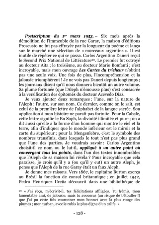 - 128 - 
Postscriptum du 1er mars 1953. – Six mois après la démolition de l’immeuble de la rue Garay, la maison d’éditions Proscusto ne fut pas effrayée par la longueur du poème et lança sur le marché une sélection de « morceaux argentins ». Il est inutile de répéter ce qui se passa. Carlos Argentino Daneri reçut le Second Prix National de Littérature20 
Je donne mes raisons. Vers 1867, le capitaine Burton exerça au Brésil la fonction de consul britannique ; en juillet 1942, Pedro Henriquez Ureña découvrit dans une bibliothèque de . Le premier fut octroyé au docteur Aita ; le troisième, au docteur Mario Bonfanti ; c’est incroyable, mais mon ouvrage Les Cartes du tricheur n’obtint pas une seule voix. Une fois de plus, l’incompréhension et la jalousie triomphèrent ! Je ne vois pas Daneri depuis longtemps ; les journaux disent qu’il nous donnera bientôt un autre volume. Sa plume fortunée (que l’Aleph n’émousse plus) s’est consacrée à la versification des épitomés du docteur Acevedo Díaz. Je veux ajouter deux remarques : l’une, sur la nature de l’Aleph ; l’autre, sur son nom. Ce dernier, comme on le sait, est celui de la première lettre de l’alphabet de la langue sacrée. Son application à mon histoire ne paraît pas fortuite. Pour la Cabale, cette lettre signifie le En Soph, la divinité illimitée et pure ; on a dit aussi qu’elle a la forme d’un homme qui montre le ciel et la terre, afin d’indiquer que le monde inférieur est le miroir et la carte du supérieur ; pour la Mengenlebre, c’est le symbole des nombres transfinis, dans lesquels le tout n’est pas plus grand que l’une des parties. Je voudrais savoir : Carlos Argentino choisit-il ce nom ou le lut-il, appliqué à un autre point où convergent tous les points, dans l’un des textes innombrables que l’Aleph de sa maison lui révéla ? Pour incroyable que cela paraisse, je crois qu’il y a (ou qu’il y eut) un autre Aleph, je pense que l’Aleph de la rue Garay était un faux Aleph. 
20 « J’ai reçu, m’écrivit-il, tes félicitations affligées. Tu frémis, mon lamentable ami, de jalousie, mais tu avoueras (au risque de t’étouffer !) que j’ai pu cette fois couronner mon bonnet avec la plus rouge des plumes ; mon turban, avec le rubis le plus digne d’un calife. »  