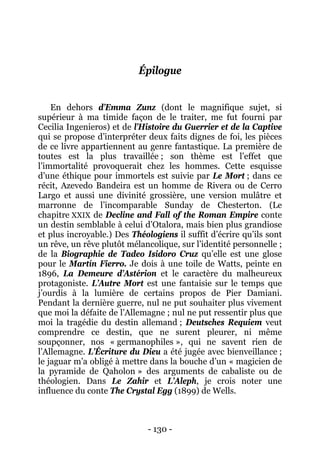 - 130 - 
Épilogue 
En dehors d’Emma Zunz (dont le magnifique sujet, si supérieur à ma timide façon de le traiter, me fut fourni par Cecilia Ingenieros) et de l’Histoire du Guerrier et de la Captive qui se propose d’interpréter deux faits dignes de foi, les pièces de ce livre appartiennent au genre fantastique. La première de toutes est la plus travaillée ; son thème est l’effet que l’immortalité provoquerait chez les hommes. Cette esquisse d’une éthique pour immortels est suivie par Le Mort ; dans ce récit, Azevedo Bandeira est un homme de Rivera ou de Cerro Largo et aussi une divinité grossière, une version mulâtre et marronne de l’incomparable Sunday de Chesterton. (Le chapitre XXIX de Decline and Fall of the Roman Empire conte un destin semblable à celui d’Otalora, mais bien plus grandiose et plus incroyable.) Des Théologiens il suffit d’écrire qu’ils sont un rêve, un rêve plutôt mélancolique, sur l’identité personnelle ; de la Biographie de Tadeo Isidoro Cruz qu’elle est une glose pour le Martín Fierro. Je dois à une toile de Watts, peinte en 1896, La Demeure d’Astérion et le caractère du malheureux protagoniste. L’Autre Mort est une fantaisie sur le temps que j’ourdis à la lumière de certains propos de Pier Damiani. Pendant la dernière guerre, nul ne put souhaiter plus vivement que moi la défaite de l’Allemagne ; nul ne put ressentir plus que moi la tragédie du destin allemand ; Deutsches Requiem veut comprendre ce destin, que ne surent pleurer, ni même soupçonner, nos « germanophiles », qui ne savent rien de l’Allemagne. L’Écriture du Dieu a été jugée avec bienveillance ; le jaguar m’a obligé à mettre dans la bouche d’un « magicien de la pyramide de Qaholon » des arguments de cabaliste ou de théologien. Dans Le Zahir et L’Aleph, je crois noter une influence du conte The Crystal Egg (1899) de Wells.  