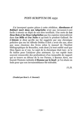 - 132 - 
POST-SCRIPTUM DE 1952 
J’ai incorporé quatre pièces à cette réédition. Abenhacan el Bokhari mort dans son labyrinthe n’est pas (m’assure-t-on) facile à retenir en dépit de son titre terrifiant. Une sorte de Les Deux Rois et les Deux Labyrinthes que les copistes intercalèrent dans Les Mille et Une Nuits et qu’omit le prudent Galland. De L’Attente je dirai qu’elle me fut suggérée par une chronique policière que me lut Alfredo Doblas il doit y avoir dix ans, alors que nous classions des livres selon le manuel de l’Institut bibliographique de Bruxelles, code dont j’ai tout oublié sauf que Dieu figure au no 231. Le sujet de la chronique était turc ; je le fis italien pour l’analyser plus aisément. La vue rapide mais souvent renouvelée des profondeurs d’un immeuble de rapport qui se trouve au détour de la rue Parana, à Buenos Aires, me fournit l’histoire intitulée L’Homme sur le Seuil ; je l’ai située en Inde pour que son invraisemblance fût tolérable. 
J.L.B. 
(Traduit par René L.-F. Durand.)  