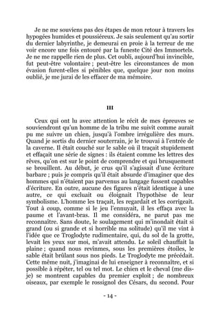 - 14 - 
Je ne me souviens pas des étapes de mon retour à travers les hypogées humides et poussiéreux. Je sais seulement qu’au sortir du dernier labyrinthe, je demeurai en proie à la terreur de me voir encore une fois entouré par la funeste Cité des Immortels. Je ne me rappelle rien de plus. Cet oubli, aujourd’hui invincible, fut peut-être volontaire ; peut-être les circonstances de mon évasion furent-elles si pénibles que, quelque jour non moins oublié, je me jurai de les effacer de ma mémoire. 
III 
Ceux qui ont lu avec attention le récit de mes épreuves se souviendront qu’un homme de la tribu me suivit comme aurait pu me suivre un chien, jusqu’à l’ombre irrégulière des murs. Quand je sortis du dernier souterrain, je le trouvai à l’entrée de la caverne. Il était couché sur le sable où il traçait stupidement et effaçait une série de signes : ils étaient comme les lettres des rêves, qu’on est sur le point de comprendre et qui brusquement se brouillent. Au début, je crus qu’il s’agissait d’une écriture barbare ; puis je compris qu’il était absurde d’imaginer que des hommes qui n’étaient pas parvenus au langage fussent capables d’écriture. En outre, aucune des figures n’était identique à une autre, ce qui excluait ou éloignait l’hypothèse de leur symbolisme. L’homme les traçait, les regardait et les corrigeait. Tout à coup, comme si le jeu l’ennuyait, il les effaça avec la paume et l’avant-bras. Il me considéra, ne parut pas me reconnaître. Sans doute, le soulagement qui m’inondait était si grand (ou si grande et si horrible ma solitude) qu’il me vint à l’idée que ce Troglodyte rudimentaire, qui, du sol de la grotte, levait les yeux sur moi, m’avait attendu. Le soleil chauffait la plaine ; quand nous revînmes, sous les premières étoiles, le sable était brûlant sous nos pieds. Le Troglodyte me précédait. Cette même nuit, j’imaginai de lui enseigner à reconnaître, et si possible à répéter, tel ou tel mot. Le chien et le cheval (me dis- je) se montrent capables du premier exploit ; de nombreux oiseaux, par exemple le rossignol des Césars, du second. Pour  