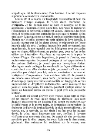 - 15 - 
stupide que fût l’entendement d’un homme, il serait toujours supérieur à celui d’êtres irrationnels. 
L’humilité et la misère du Troglodyte ressuscitèrent dans ma mémoire l’image d’Argos, le vieux chien moribond de L’Odyssée. Je lui donnai donc ce nom et j’essayai de le lui apprendre. J’échouai, et plus d’une fois. Les ruses, la rigueur et l’obstination se révélèrent également vaines. Immobile, les yeux fixes, il ne paraissait pas entendre les sons que je tentais de lui inculquer. À quelques pas de moi, il semblait extrêmement loin. Étendu sur le sable, comme un petit sphinx de lave écroulé, il laissait tourner sur lui les cieux depuis le crépuscule de l’aube jusqu’à celui du soir. J’estimai impossible qu’il ne comprît pas mon dessein. Je me rappelai que les Éthiopiens sont persuadés que les singes, délibérément, ne parlent pas, pour qu’on ne les oblige pas à travailler. J’attribuai au soupçon ou à la peur le silence d’Argos. De cette hypothèse, je passai à d’autres, non moins extravagantes. Je pensai qu’Argos et moi appartenions à des univers distincts ; je pensai que nos perceptions étaient identiques, mais qu’Argos les combinait de façon différente et construisait avec elles d’autres objets ; je pensai qu’il n’existait peut-être pas d’objet pour lui, mais un va-et-vient continuel et vertigineux d’impressions d’une extrême brièveté. Je pensai à un monde sans mémoire, sans durée ; j’examinai la possibilité d’un langage qui ignorerait les substantifs, un langage de verbes impersonnels et d’épithètes indéclinables. Ainsi mouraient les jours et, avec les jours, les années, pourtant quelque chose de pareil au bonheur arriva un matin. Il plut avec une puissante lenteur. 
Les nuits du désert peuvent être froides, mais celle-ci avait été un brasier. Je rêvai qu’un fleuve de Thessalie (aux eaux duquel j’avais restitué un poisson d’or) venait me racheter. Sur le sable rouge et la pierre noire, je l’entendais s’approcher ; la fraîcheur de l’air et le bruit affairé de la pluie me réveillèrent. Je courus, nu, la recevoir. La nuit tirait à sa fin ; sous les nuages dorés, la tribu, aussi heureuse que moi, s’offrait à l’averse vivifiante avec une sorte d’extase. On aurait dit des corybantes possédés par le dieu. Argos, les yeux fixés sur le firmament, gémissait. Des ruisseaux lui coulaient sur le visage, non  