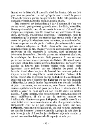 - 17 - 
Quand on la détruisit, il conseilla d’édifier l’autre. Cela ne doit pas nous surprendre : on sait qu’après avoir chanté la guerre d’Ilion, il chanta la guerre des grenouilles et des rats, pareil à un dieu qui créerait d’abord le cosmos, puis le chaos. 
Être immortel est insignifiant ; à part l’homme, il n’est rien qui ne le soit, puisque tout ignore la mort. Le divin, le terrible, l’incompréhensible, c’est de se savoir immortel. J’ai noté que malgré les religions, pareille conviction est extrêmement rare. Juifs, chrétiens, musulmans confessent l’immortalité, mais la vénération qu’ils portent au premier âge prouve qu’ils n’ont foi qu’en lui, puisqu’ils destinent tous les autres, en nombre infini, à le récompenser ou à le punir. J’estime plus raisonnable la roue de certaines religions de l’Inde ; dans cette roue, qui n’a ni commencement ni fin, chaque vie est la conséquence d’une vie antérieure et elle engendre la suivante, sans qu’aucune ne détermine l’ensemble… Exercée par un entraînement séculaire, la république des Immortels était parvenue à une certaine perfection de tolérance et presque de dédain. Elle savait qu’en un temps infini, toute chose arrive à tout homme. Par ses vertus passées ou futures, tout homme mérite toute bonté ; mais également toute trahison par ses infamies du passé et de l’avenir. Ainsi, dans les jeux de hasard, les nombres pairs et impairs tendent à s’équilibrer ; ainsi s’annulent l’astuce et la bêtise, et peut-être le grossier poème du Cid est-il le contrepoids exigé par une seule épithète des Églogues ou par une maxime d’Héraclite. La pensée la plus fugace obéit à un dessein invisible et peut couronner, ou commencer, une forme secrète. J’en connais qui faisaient le mal pour que le bien en résulte dans les siècles à venir ou pour qu’il en soit résulté dans les siècles passés… À cette lumière, tous nos actes sont justes, mais ils sont aussi indifférents. Il n’y a pas de mérites moraux ou intellectuels. Homère composa L’Odyssée ; aussitôt accordé un délai infini avec des circonstances et des changements infinis, l’impossible était de ne pas composer, au moins une fois, L’Odyssée. Personne n’est quelqu’un, un seul homme immortel est tous les hommes. Comme Corneille Agrippa, je suis dieu, je suis héros, je suis philosophe, je suis démon et je suis monde, ce qui est une manière fatigante de dire que je ne suis pas.  
