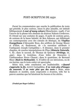 - 22 - 
POST-SCRIPTUM DE 1950 
Parmi les commentaires que suscita la publication du texte qui précède, le plus curieux, sinon le plus aimable, est intitulé bibliquement A coat of many colours (Manchester, 1948). C’est l’oeuvre de la plume très obstinée du docteur Nahum Cordovero. Il s’étend sur une centaine de pages. Il parle de centons grecs, de centons de la basse latinité, de Ben Johnson, qui définissait ses contemporains avec des extraits de Sénèque, du Virgilius Evangelizans d’Alexander Ross, des artifices de George Moore et d’Eliot, et, finalement, de « la narration attribuée à l’antiquaire Joseph Cartaphilus ». Il dénonce, dans le premier chapitre, de courtes interpolations de Pline (Historia Naturalis, V, 8) ; dans le second, de Thomas de Quincey (Writings, III, 439) ; dans le troisième, d’une lettre de Descartes à l’ambassadeur Pierre Chanut ; dans le quatrième, de Bernard Shaw (Back to Methuselah, V). Il infère de ces intrusions, ou de ces larcins, que le texte entier est apocryphe. 
Selon moi, cette conclusion est inadmissible. « Quand s’approche la fin, écrivit Cartaphilus, il ne reste plus d’images du souvenir, il ne reste plus que des mots. » Mots, mots déplacés et mutilés, mots empruntés à d’autres, telle fut la pauvre aumône que lui laissèrent les heures et les siècles. 
(Traduit par Roger Caillois.)  