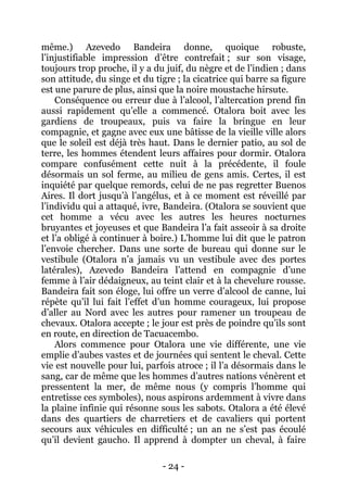 - 24 - 
même.) Azevedo Bandeira donne, quoique robuste, l’injustifiable impression d’être contrefait ; sur son visage, toujours trop proche, il y a du juif, du nègre et de l’indien ; dans son attitude, du singe et du tigre ; la cicatrice qui barre sa figure est une parure de plus, ainsi que la noire moustache hirsute. 
Conséquence ou erreur due à l’alcool, l’altercation prend fin aussi rapidement qu’elle a commencé. Otalora boit avec les gardiens de troupeaux, puis va faire la bringue en leur compagnie, et gagne avec eux une bâtisse de la vieille ville alors que le soleil est déjà très haut. Dans le dernier patio, au sol de terre, les hommes étendent leurs affaires pour dormir. Otalora compare confusément cette nuit à la précédente, il foule désormais un sol ferme, au milieu de gens amis. Certes, il est inquiété par quelque remords, celui de ne pas regretter Buenos Aires. Il dort jusqu’à l’angélus, et à ce moment est réveillé par l’individu qui a attaqué, ivre, Bandeira. (Otalora se souvient que cet homme a vécu avec les autres les heures nocturnes bruyantes et joyeuses et que Bandeira l’a fait asseoir à sa droite et l’a obligé à continuer à boire.) L’homme lui dit que le patron l’envoie chercher. Dans une sorte de bureau qui donne sur le vestibule (Otalora n’a jamais vu un vestibule avec des portes latérales), Azevedo Bandeira l’attend en compagnie d’une femme à l’air dédaigneux, au teint clair et à la chevelure rousse. Bandeira fait son éloge, lui offre un verre d’alcool de canne, lui répète qu’il lui fait l’effet d’un homme courageux, lui propose d’aller au Nord avec les autres pour ramener un troupeau de chevaux. Otalora accepte ; le jour est près de poindre qu’ils sont en route, en direction de Tacuacembo. 
Alors commence pour Otalora une vie différente, une vie emplie d’aubes vastes et de journées qui sentent le cheval. Cette vie est nouvelle pour lui, parfois atroce ; il l’a désormais dans le sang, car de même que les hommes d’autres nations vénèrent et pressentent la mer, de même nous (y compris l’homme qui entretisse ces symboles), nous aspirons ardemment à vivre dans la plaine infinie qui résonne sous les sabots. Otalora a été élevé dans des quartiers de charretiers et de cavaliers qui portent secours aux véhicules en difficulté ; un an ne s’est pas écoulé qu’il devient gaucho. Il apprend à dompter un cheval, à faire  