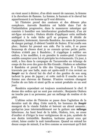 - 27 - 
en vient aussi à désirer, d’un désir nourri de rancune, la femme à la chevelure de flamme. La femme, le harnais et le cheval bai appartiennent à un homme qu’il veut détruire. 
Ici l’histoire prend des contours et des détours plus complexes. Azevedo Bandeira est habile dans l’art de l’intimidation progressive, dans la manoeuvre satanique qui consiste à humilier son interlocuteur graduellement, d’un air mi-figue mi-raisin ; Otalora décide d’appliquer cette méthode ambiguë à la rude tâche qu’il se propose. Il décide de supplanter, lentement, Azevedo Bandeira. Au cours de journées de danger partagé, il obtient l’amitié de Suárez. Il lui confie son plan ; Suárez lui promet son aide. Par la suite, il se passe beaucoup de choses dont je ne connais qu’une petite partie. Otalora n’obéit pas à Bandeira ; il s’applique à oublier ses ordres, à les modifier, à en prendre le contre-pied. L’univers semble conspirer avec lui et précipite les événements. Un jour, à midi, a lieu dans la campagne de Tacuarembo un échange de coups de feu avec des gens du Rio Grande ; Otalora se substitue à Bandeira et prend la tête des Uruguayens. Il a l’épaule traversée par une balle, mais cet après-midi il s’en revient au Soupir sur le cheval bai du chef et des gouttes de son sang tachent la peau de jaguar ; et cette nuit-là il couche avec la femme aux cheveux de flamme. D’autres versions changent l’ordre de ces faits et nient qu’ils se soient produits en un seul jour. 
Bandeira cependant est toujours nominalement le chef. Il donne des ordres qui ne sont pas exécutés ; Benjamin Otalora ne touche pas à sa personne, par un mélange de routine et de pitié. 
L’ultime scène de l’histoire se passe dans l’agitation de la dernière nuit de 1894. Cette nuit-là, les hommes du Soupir mangent de la viande fraîche et boivent un alcool assassin ; quelqu’un joue interminablement sur la guitare une milonga laborieuse. Au haut bout de la table, Otalora, ivre, ne cesse d’exulter et d’ériger la tour vertigineuse de sa joie, symbole de son destin irrésistible. Bandeira, taciturne parmi ceux qui crient, laisse couler la nuit tumultueuse. Quand on entend les douze coups de minuit, il se lève comme se souvenant qu’il doit  