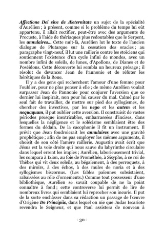 - 30 - 
Affectione Dei sive de Æeternitate un sujet de la spécialité d’Aurélien ; à présent, comme si le problème du temps lui eût appartenu, il allait rectifier, peut-être avec des arguments de Procuste, à l’aide de thériaques plus redoutables que le Serpent, les annulaires… Cette nuit-là, Aurélien lut le texte de l’ancien dialogue de Plutarque sur la cessation des oracles ; au paragraphe vingt-neuf, il lut une raillerie contre les stoïciens qui soutiennent l’existence d’un cycle infini de mondes, avec un nombre infini de soleils, de lunes, d’Apollons, de Dianes et de Poséidons. Cette découverte lui sembla un heureux présage ; il résolut de devancer Jean de Pannonie et de réfuter les hérétiques de la Roue. 
Il y a des gens qui recherchent l’amour d’une femme pour l’oublier, pour ne plus penser à elle ; de même Aurélien voulait surpasser Jean de Pannonie pour conjurer l’aversion que ce dernier lui inspirait, non pour lui causer du mal. Calmé par le seul fait de travailler, de mettre sur pied des syllogismes, de chercher des invectives, par les nego et les autem et les nequaquam, il put oublier cette aversion. Il construisit de vastes périodes presque inextricables, embarrassées d’incises, dans lesquelles la négligence et le solécisme semblaient être des formes du dédain. De la cacophonie il fit un instrument. Il prévit que Jean foudroierait les annulaires avec une gravité prophétique ; afin de ne pas employer les mêmes arguments, il choisit de son côté l’amère raillerie. Augustin avait écrit que Jésus est la voie droite qui nous sauve du labyrinthe circulaire dans lequel errent les impies ; Aurélien, laborieusement trivial, les compara à Ixion, au foie de Prométhée, à Sisyphe, à ce roi de Thèbes qui vit deux soleils, au bégaiement, à des perroquets, à des miroirs, à des échos, à des mules de noria et à des syllogismes biscornus. (Les fables païennes subsistaient, rabaissées au rôle d’ornements.) Comme tout possesseur d’une bibliothèque, Aurélien se savait coupable de ne la point connaître à fond ; cette controverse lui permit de lire de nombreux livres qui semblaient lui reprocher son incurie. Il put de la sorte enchâsser dans sa rédaction un passage de l’oeuvre d’Origène De Principiis, dans lequel on nie que Judas Iscariote revendra le Seigneur, et que Paul assistera de nouveau à  