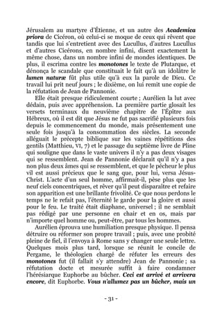 - 31 - 
Jérusalem au martyre d’Étienne, et un autre des Academica priora de Cicéron, où celui-ci se moque de ceux qui rêvent que tandis que lui s’entretient avec des Lucullus, d’autres Lucullus et d’autres Cicérons, en nombre infini, disent exactement la même chose, dans un nombre infini de mondes identiques. De plus, il escrima contre les monotones le texte de Plutarque, et dénonça le scandale que constituait le fait qu’à un idolâtre le lumen naturæ fût plus utile qu’à eux la parole de Dieu. Ce travail lui prit neuf jours ; le dixième, on lui remit une copie de la réfutation de Jean de Pannonie. 
Elle était presque ridiculement courte ; Aurélien la lut avec dédain, puis avec appréhension. La première partie glosait les versets terminaux du neuvième chapitre de l’Épître aux Hébreux, où il est dit que Jésus ne fut pas sacrifié plusieurs fois depuis le commencement du monde, mais présentement une seule fois jusqu’à la consommation des siècles. La seconde alléguait le précepte biblique sur les vaines répétitions des gentils (Matthieu, VI, 7) et le passage du septième livre de Pline qui souligne que dans le vaste univers il n’y a pas deux visages qui se ressemblent. Jean de Pannonie déclarait qu’il n’y a pas non plus deux âmes qui se ressemblent, et que le pécheur le plus vil est aussi précieux que le sang que, pour lui, versa Jésus- Christ. L’acte d’un seul homme, affirmait-il, pèse plus que les neuf ciels concentriques, et rêver qu’il peut disparaître et refaire son apparition est une brillante frivolité. Ce que nous perdons le temps ne le refait pas, l’éternité le garde pour la gloire et aussi pour le feu. Le traité était diaphane, universel ; il ne semblait pas rédigé par une personne en chair et en os, mais par n’importe quel homme ou, peut-être, par tous les hommes. 
Aurélien éprouva une humiliation presque physique. Il pensa détruire ou réformer son propre travail ; puis, avec une probité pleine de fiel, il l’envoya à Rome sans y changer une seule lettre. Quelques mois plus tard, lorsque se réunit le concile de Pergame, le théologien chargé de réfuter les erreurs des monotones fut (il fallait s’y attendre) Jean de Pannonie ; sa réfutation docte et mesurée suffit à faire condamner l’hérésiarque Euphorbe au bûcher. Ceci est arrivé et arrivera encore, dit Euphorbe. Vous n’allumez pas un bûcher, mais un  